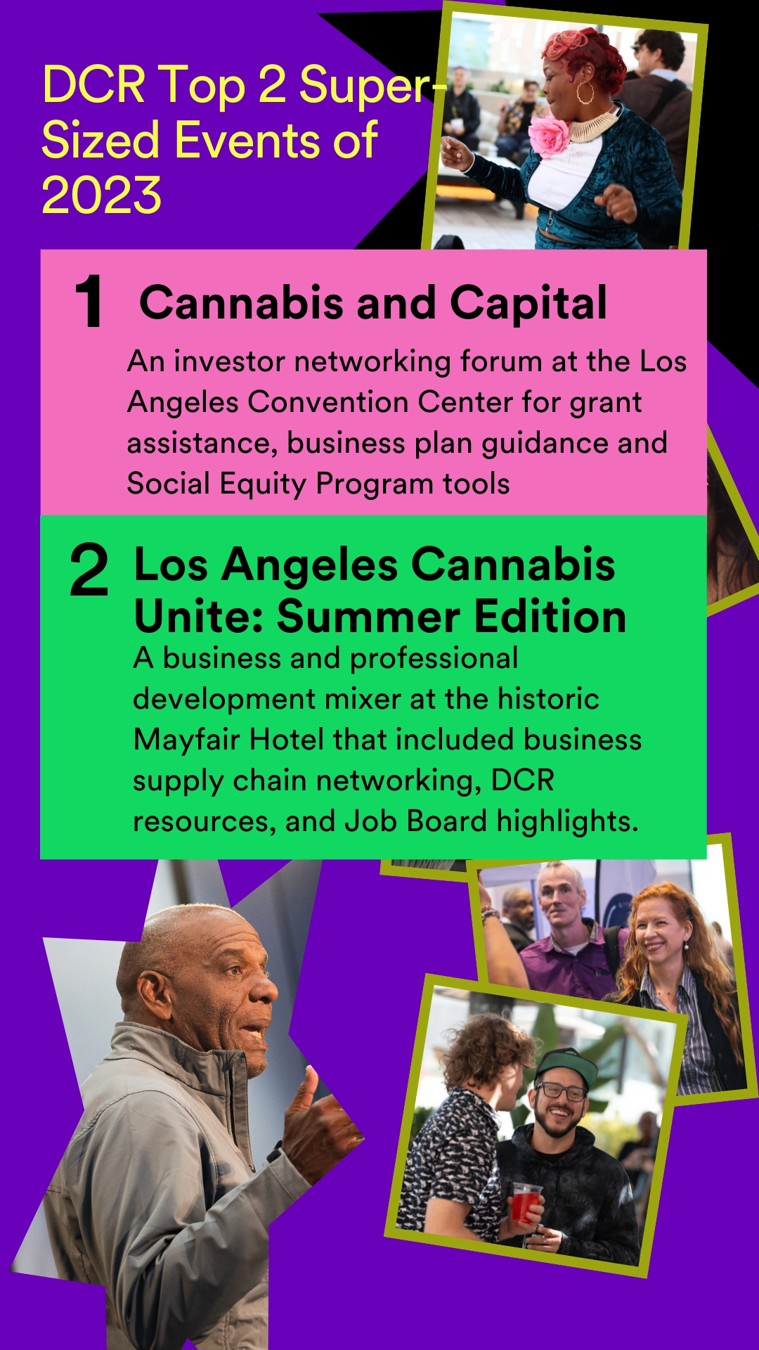 DCR Top 2 Super-sized Events of 2023. 1. Cannabis and Capital. An investor networking forum at the Los Angeles Convention Center for grans assistance, business plan guidance and Social Equity Program tools. 2. Los Angeles Cannabis unite: Summer Edition. A business and professional development mixer at the historifc Mayfair Hotel that included business supply chain networking, DCR resources, and Job Board highlights.